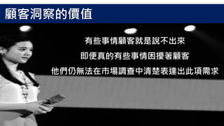 有些事情顧客就是說不出來
即便真的有些事情困擾著顧客
他們仍無法在市場調查中清楚表達出此項需求
顧客洞察的價值
 