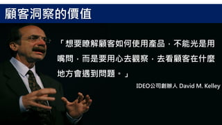 「想要瞭解顧客如何使用產品，不能光是用
嘴問，而是要用心去觀察，去看顧客在什麼
地方會遇到問題。」
IDEO公司創辦人 David M. Kelley
顧客洞察的價值
 