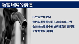 比方說在加油站
我們如果問那些正在加油的車主們
在加油的過程中有沒有遇到什麼問題
大家都會說沒問題
顧客洞察的價值
 