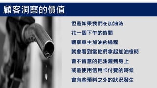 但是如果我們在加油站
花一個下午的時間
觀察車主加油的過程
就會看到當他們拿起加油槍時
會不留意的把油灑到身上
或是使用信用卡付費的時候
會有些預料之外的狀況發生
顧客洞察的價值
 