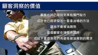 顧客也許已經找到某些獨門秘方
或許他已經研發出一套拿油槍的方法
讓他不會被油濺到
這個顧客在接受市調時
也就不會提到他們有避免被油濺到的需求
顧客洞察的價值
 