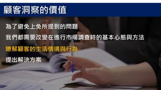 為了避免上免所提到的問題
我們都需要改變在進行市場調查時的基本心態與方法
顧客洞察的價值
瞭解顧客的生活情境與行為
提出解決方案
 