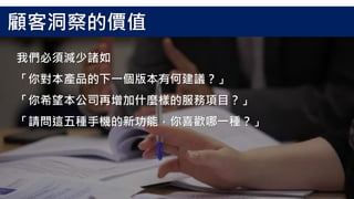 我們必須減少諸如
「你對本產品的下一個版本有何建議？」
「你希望本公司再增加什麼樣的服務項目？」
「請問這五種手機的新功能，你喜歡哪一種？」
顧客洞察的價值
 
