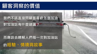 我們不該直接問顧客喜歡怎麼加油
對加油站有什麼建議？
而應該去瞭解人們每一次到加油站
的經驗、情境與故事
顧客洞察的價值
 