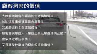 去瞭解與體會在顧客的生活情境當中
加油這件事情究竟是怎麼發生
又怎麼進行？在這個過程中
顧客會與哪些人、哪些工具及哪些環境互動？
會依序做哪些事情？
又是基於什麼樣的理由做這些事情？
顧客洞察的價值
 