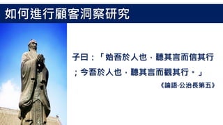子曰：「始吾於人也，聽其言而信其行
；今吾於人也，聽其言而觀其行。」
《論語‧公治長第五》
如何進行顧客洞察研究
 