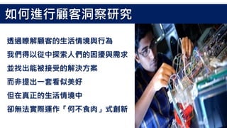 透過瞭解顧客的生活情境與行為
我們得以從中探索人們的困擾與需求
並找出能被接受的解決方案
而非提出一套看似美好
但在真正的生活情境中
卻無法實際運作「何不食肉」式創新
如何進行顧客洞察研究
 