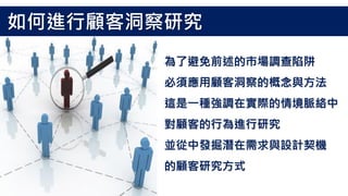 為了避免前述的市場調查陷阱
必須應用顧客洞察的概念與方法
這是一種強調在實際的情境脈絡中
對顧客的行為進行研究
並從中發掘潛在需求與設計契機
的顧客研究方式
如何進行顧客洞察研究
 