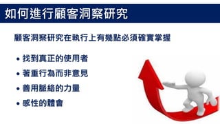 顧客洞察研究在執行上有幾點必須確實掌握
˙找到真正的使用者
˙著重行為而非意見
˙善用脈絡的力量
˙感性的體會
如何進行顧客洞察研究
 