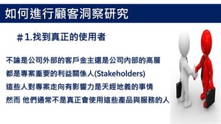 不論是公司外部的客戶金主還是公司內部的高層
都是專案重要的利益關係人(Stakeholders)
這些人對專案走向有影響力是天經地義的事情
然而 他們通常不是真正會使用這些產品與服務的人
＃1.找到真正的使用者
如何進行顧客洞察研究
 
