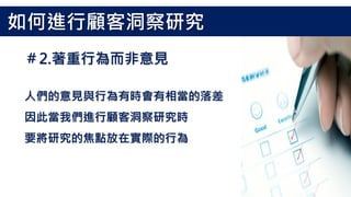 人們的意見與行為有時會有相當的落差
因此當我們進行顧客洞察研究時
要將研究的焦點放在實際的行為
＃2.著重行為而非意見
如何進行顧客洞察研究
 