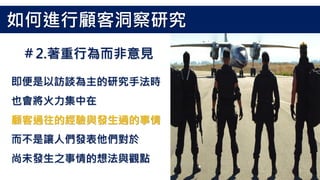 即便是以訪談為主的研究手法時
也會將火力集中在
顧客過往的經驗與發生過的事情
而不是讓人們發表他們對於
尚未發生之事情的想法與觀點
＃2.著重行為而非意見
如何進行顧客洞察研究
 