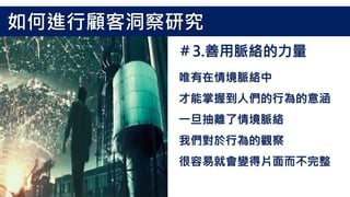 唯有在情境脈絡中
才能掌握到人們的行為的意涵
一旦抽離了情境脈絡
我們對於行為的觀察
很容易就會變得片面而不完整
＃3.善用脈絡的力量
如何進行顧客洞察研究
 
