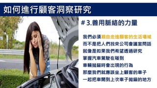 我們必須親自走進顧客的生活場域
而不是把人們找來公司會議室問話
就像是如果我們希望透過研究
掌握汽車駕駛在碰到
車輛拋錨時會出現的行為
那麼我們就應該坐上顧客的車子
一起把車開到上次車子拋錨的地方
如何進行顧客洞察研究
＃3.善用脈絡的力量
 