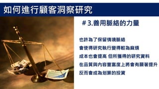 也許為了保留情境脈絡
會使得研究執行變得較為麻煩
成本也會提高 但所獲得的研究資料
在品質與內容豐富度上將會有顯著提升
反而會成為划算的投資
如何進行顧客洞察研究
＃3.善用脈絡的力量
 