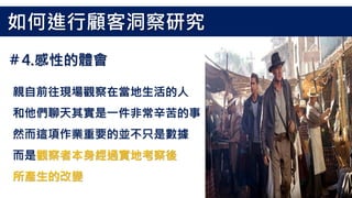 親自前往現場觀察在當地生活的人
和他們聊天其實是一件非常辛苦的事
然而這項作業重要的並不只是數據
而是觀察者本身經過實地考察後
所產生的改變
如何進行顧客洞察研究
＃4.感性的體會
 