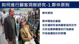 夥伴原則
夥伴關係的重點
在於讀研究者與顧客協同合作
分析並瞭解顧客的行為脈絡
作為後續設計的契機
如何進行顧客洞察研究-1.夥伴原則
 