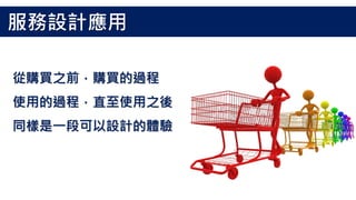 從購買之前，購買的過程
使用的過程，直至使用之後
同樣是一段可以設計的體驗
服務設計應用
 