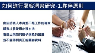 由於訪談人本身並不是工作的專家
顧客才是使用此種方法
會提出現如同瞎子摸象的困境
並不能得到真正的顧客資料
如何進行顧客洞察研究-1.夥伴原則
 