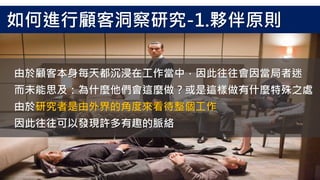 由於顧客本身每天都沉浸在工作當中，因此往往會因當局者迷
而未能思及：為什麼他們會這麼做？或是這樣做有什麼特殊之處
由於研究者是由外界的角度來看待整個工作
因此往往可以發現許多有趣的脈絡
如何進行顧客洞察研究-1.夥伴原則
 