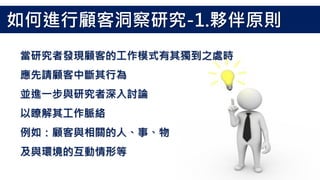 當研究者發現顧客的工作模式有其獨到之處時
應先請顧客中斷其行為
並進一步與研究者深入討論
以瞭解其工作脈絡
例如：顧客與相關的人、事、物
及與環境的互動情形等
如何進行顧客洞察研究-1.夥伴原則
 