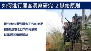 研究者必須到顧客工作的地點
觀察他們的工作如何展開
以掌握其情境脈絡
如何進行顧客洞察研究-2.脈絡原則
 
