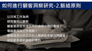 以日常工作為例
研究者可以觀察
顧客是否在完成工作的過程中撥打電話？
電話是否與工作相關？
顧客是否以非正式的人際網路來解決問題等？
這些都是細節觀察的標的
如何進行顧客洞察研究-2.脈絡原則
 