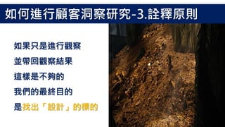 如果只是進行觀察
並帶回觀察結果
這樣是不夠的
我們的最終目的
是找出「設計」的標的
如何進行顧客洞察研究-3.詮釋原則
 