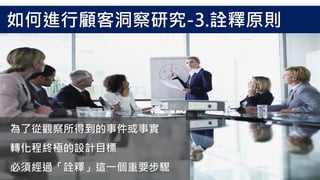 為了從觀察所得到的事件或事實
轉化程終極的設計目標
必須經過「詮釋」這一個重要步驟
如何進行顧客洞察研究-3.詮釋原則
 