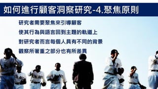 研究者需要聚焦來引導顧客
使其行為與語言回到主題的軌道上
對研究者而言每個人具有不同的背景
觀察所著重之部分也有所差異
如何進行顧客洞察研究-4.聚焦原則
 