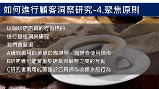 以咖啡店店員的行為標的
進行脈絡洞察研究
我們會發現
A研究者可能著重於咖啡杯、咖啡壺使用情形
B研究者可能著重於店員與顧客之間的互動
C研究者則可能著重於店員操作收銀系統行為
如何進行顧客洞察研究-4.聚焦原則
 