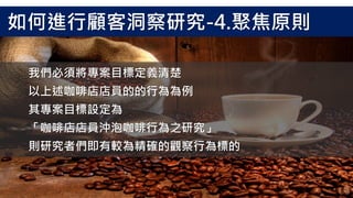 我們必須將專案目標定義清楚
以上述咖啡店店員的的行為為例
其專案目標設定為
「咖啡店店員沖泡咖啡行為之研究」
則研究者們即有較為精確的觀察行為標的
如何進行顧客洞察研究-4.聚焦原則
 