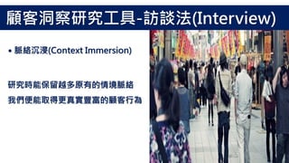 研究時能保留越多原有的情境脈絡
我們便能取得更真實豐富的顧客行為
˙脈絡沉浸(Context Immersion)
顧客洞察研究工具-訪談法(Interview)
 