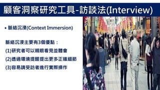 脈絡沉浸主要有3個優點：
(1)研究者可以親眼看見並體會
(2)透過環境提醒提出更多正確細節
(3)容易請受訪者進行實際操作
顧客洞察研究工具-訪談法(Interview)
˙脈絡沉浸(Context Immersion)
 