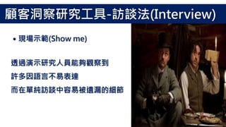 透過演示研究人員能夠觀察到
許多因語言不易表達
而在單純訪談中容易被遺漏的細節
˙現場示範(Show me)
顧客洞察研究工具-訪談法(Interview)
 