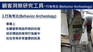 事實上
在顧客對物品所做的改造
或非預設的使用行為當中
往往存有非常重要的訊息
3.行為考古(Behavior Archeology)
顧客洞察研究工具-行為考古 (Behavior Archeology)
 