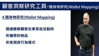 透過瞭解顧客從事某些活動時
所攜帶的物品
來推測其行為模式
4.隨身物研究(Wallet Mapping)
顧客洞察研究工具-隨身物研究(Wallet Mapping)
 