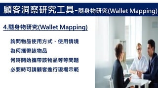 詢問物品使用方式、使用情境
為何攜帶該物品
何時開始攜帶該物品等等問題
必要時可請顧客進行現場示範
4.隨身物研究(Wallet Mapping)
顧客洞察研究工具-隨身物研究(Wallet Mapping)
 