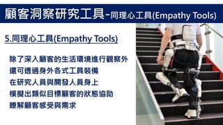 除了深入顧客的生活環境進行觀察外
還可透過身外各式工具裝備
在研究人員與開發人員身上
模擬出類似目標顧客的狀態協助
瞭解顧客感受與需求
5.同理心工具(Empathy Tools)
顧客洞察研究工具-同理心工具(Empathy Tools)
 