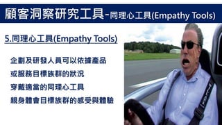企劃及研發人員可以依據產品
或服務目標族群的狀況
穿戴適當的同理心工具
親身體會目標族群的感受與體驗
5.同理心工具(Empathy Tools)
顧客洞察研究工具-同理心工具(Empathy Tools)
 