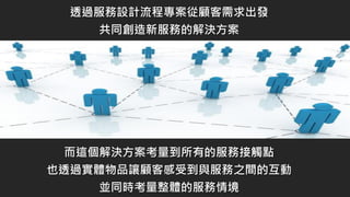 透過服務設計流程專案從顧客需求出發
共同創造新服務的解決方案
而這個解決方案考量到所有的服務接觸點
也透過實體物品讓顧客感受到與服務之間的互動
並同時考量整體的服務情境
 