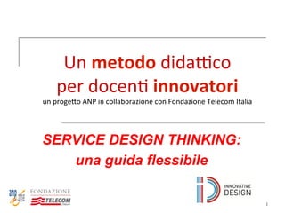 1
Un	
  metodo	
  dida'co	
  	
  
per	
  docen-	
  innovatori	
  	
  
un	
  proge0o	
  ANP	
  in	
  collaborazione	
  con	
  Fondazione	
  Telecom	
  Italia	
  
SERVICE DESIGN THINKING:
una guida flessibile
 