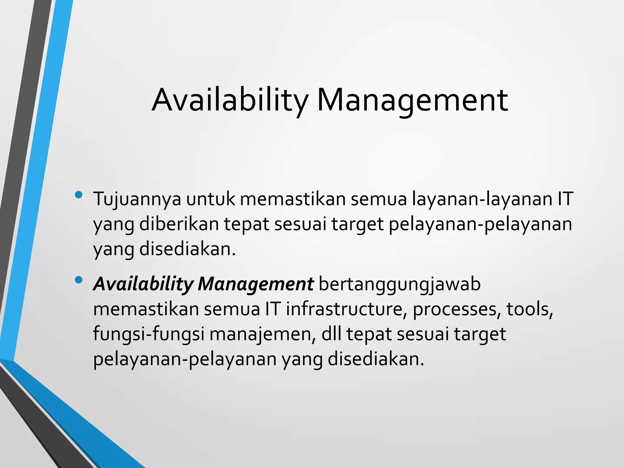 Availability Management
• Tujuannya untuk memastikan semua layanan-layanan IT
yang diberikan tepat sesuai target pelayanan-pelayanan
yang disediakan.
• Availability Management bertanggungjawab
memastikan semua IT infrastructure, processes, tools,
fungsi-fungsi manajemen, dll tepat sesuai target
pelayanan-pelayanan yang disediakan.
 