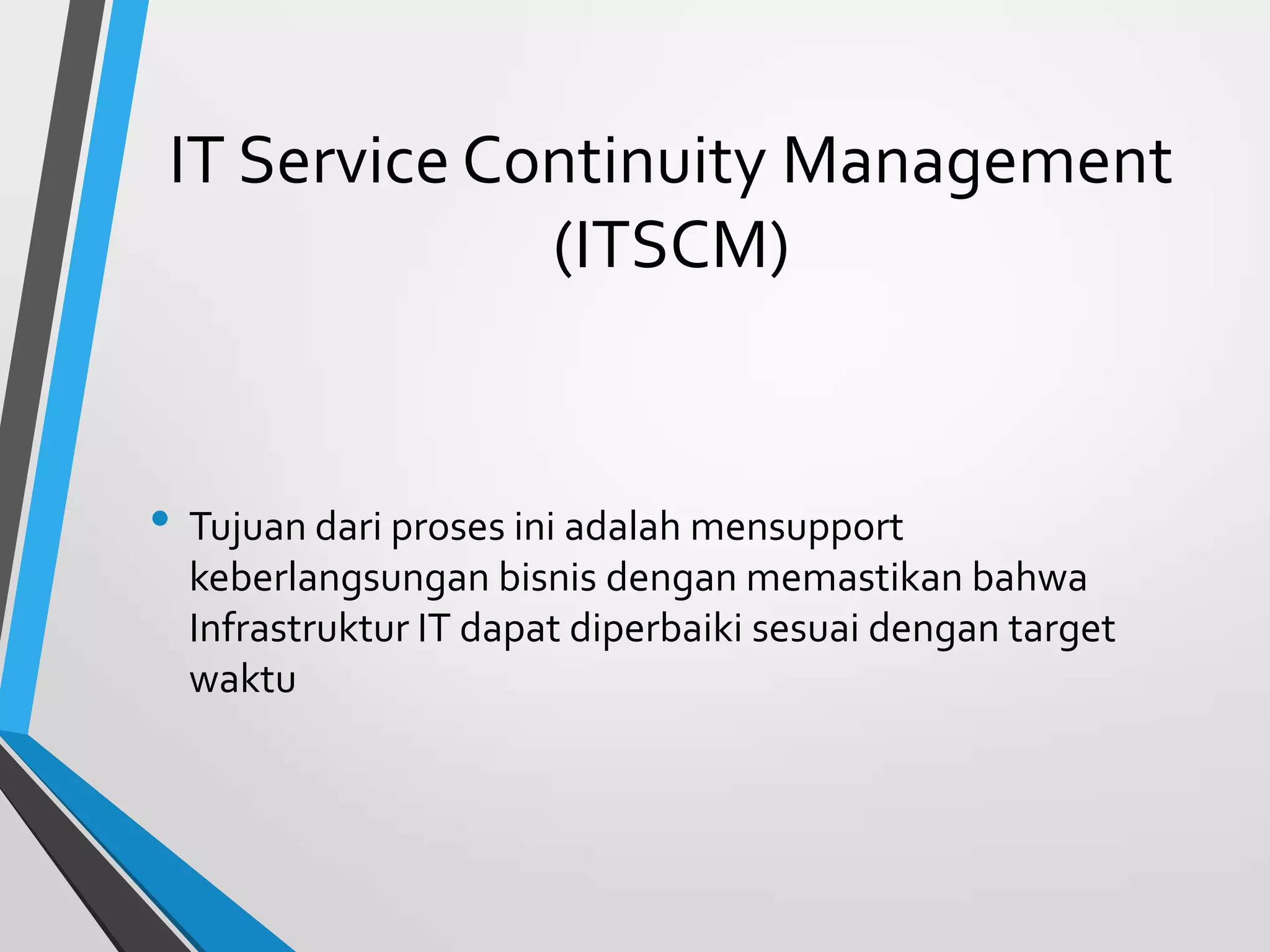 IT Service Continuity Management
(ITSCM)
• Tujuan dari proses ini adalah mensupport
keberlangsungan bisnis dengan memastikan bahwa
Infrastruktur IT dapat diperbaiki sesuai dengan target
waktu
 