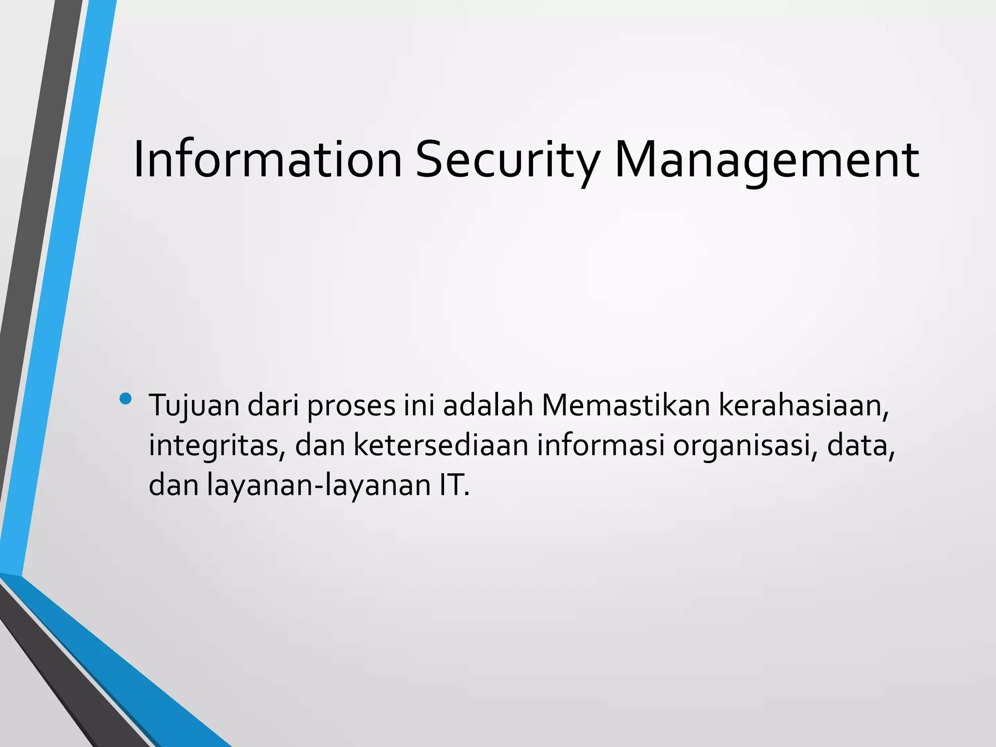 Information Security Management
• Tujuan dari proses ini adalah Memastikan kerahasiaan,
integritas, dan ketersediaan informasi organisasi, data,
dan layanan-layanan IT.
 