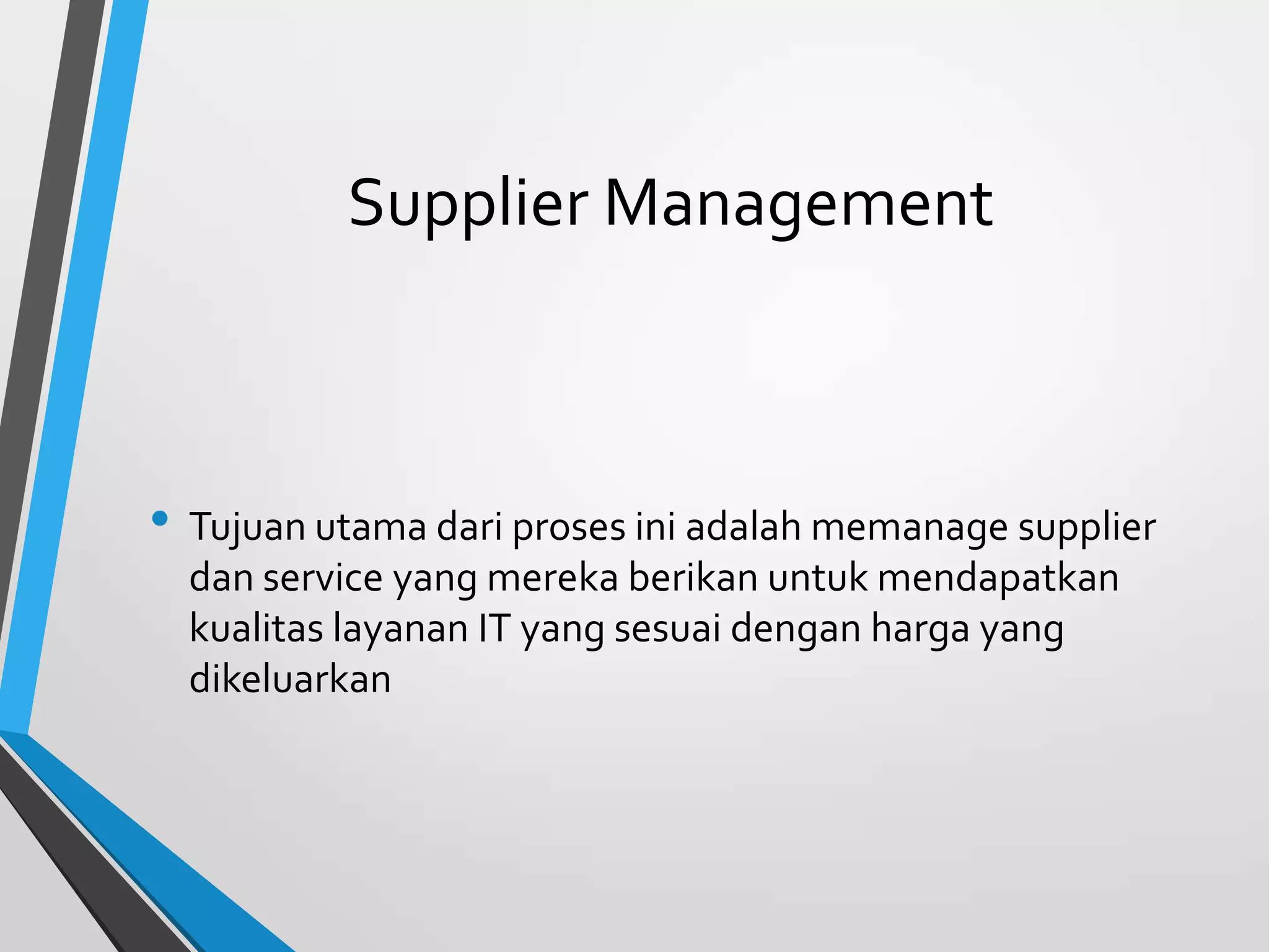 Supplier Management
• Tujuan utama dari proses ini adalah memanage supplier
dan service yang mereka berikan untuk mendapatkan
kualitas layanan IT yang sesuai dengan harga yang
dikeluarkan
 