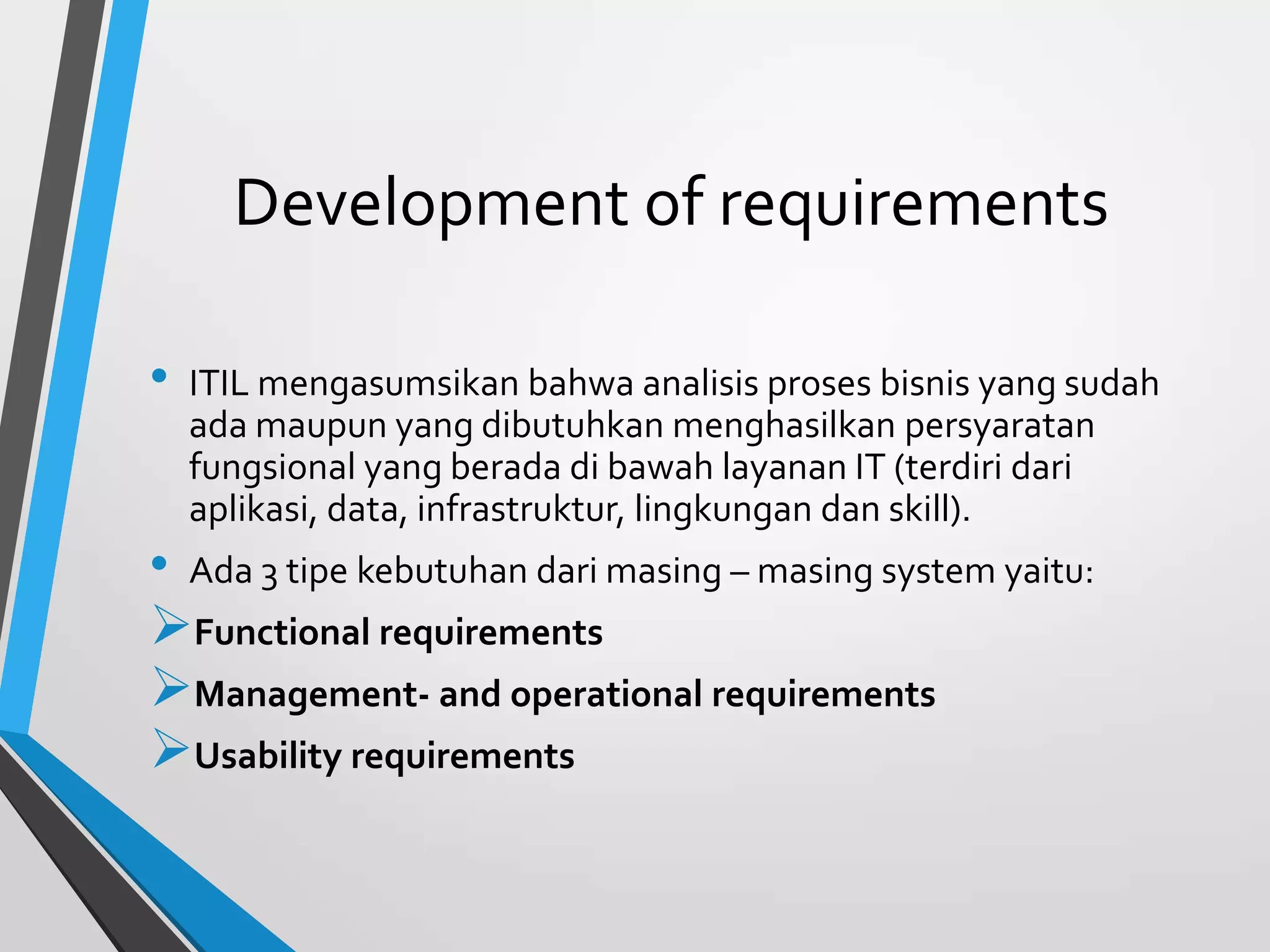 Development of requirements
• ITIL mengasumsikan bahwa analisis proses bisnis yang sudah
ada maupun yang dibutuhkan menghasilkan persyaratan
fungsional yang berada di bawah layanan IT (terdiri dari
aplikasi, data, infrastruktur, lingkungan dan skill).
• Ada 3 tipe kebutuhan dari masing – masing system yaitu:
Functional requirements
Management- and operational requirements
Usability requirements
 