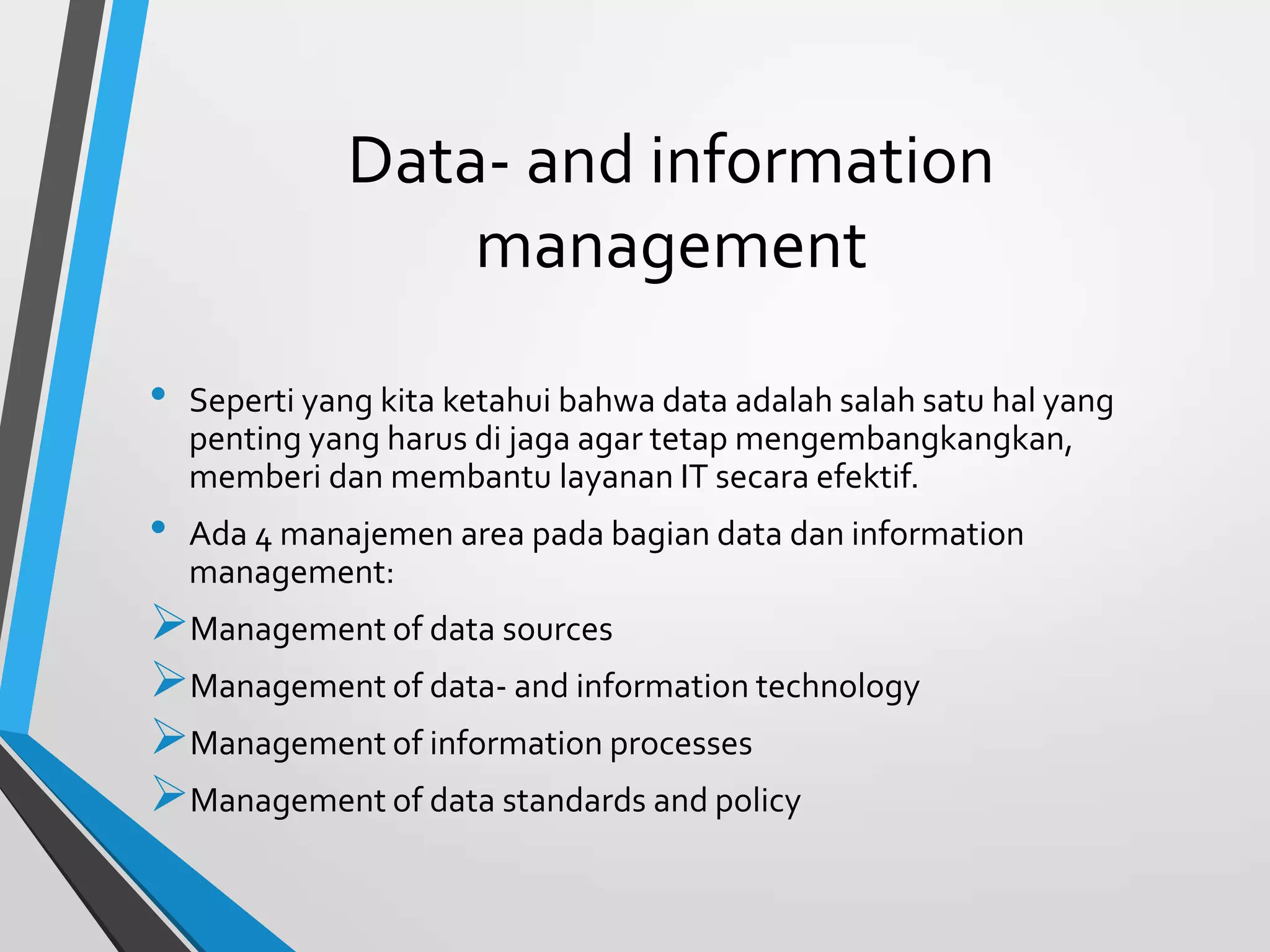 Data- and information
management
• Seperti yang kita ketahui bahwa data adalah salah satu hal yang
penting yang harus di jaga agar tetap mengembangkangkan,
memberi dan membantu layanan IT secara efektif.
• Ada 4 manajemen area pada bagian data dan information
management:
Management of data sources
Management of data- and information technology
Management of information processes
Management of data standards and policy
 