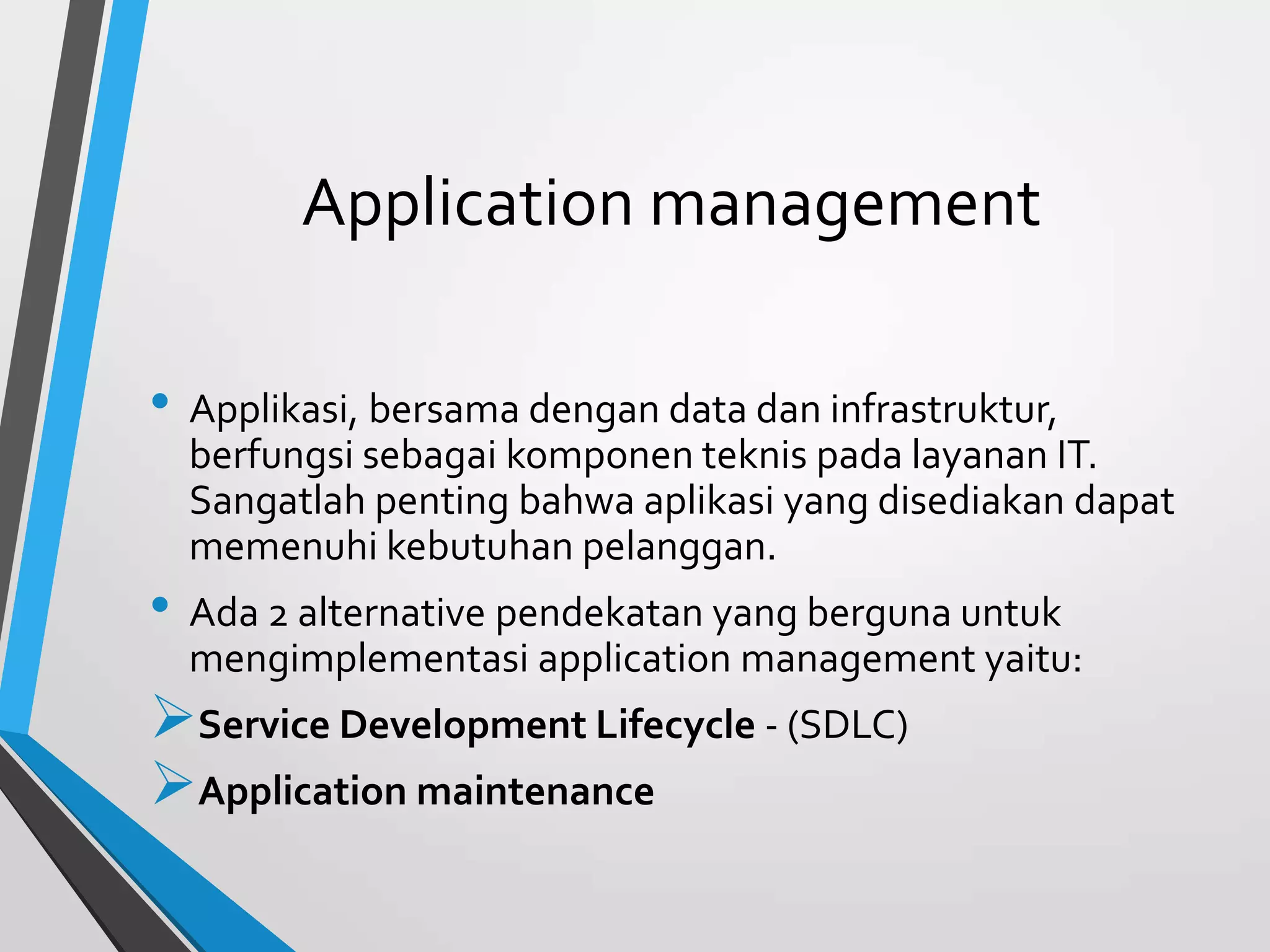 Application management
• Applikasi, bersama dengan data dan infrastruktur,
berfungsi sebagai komponen teknis pada layanan IT.
Sangatlah penting bahwa aplikasi yang disediakan dapat
memenuhi kebutuhan pelanggan.
• Ada 2 alternative pendekatan yang berguna untuk
mengimplementasi application management yaitu:
Service Development Lifecycle - (SDLC)
Application maintenance
 