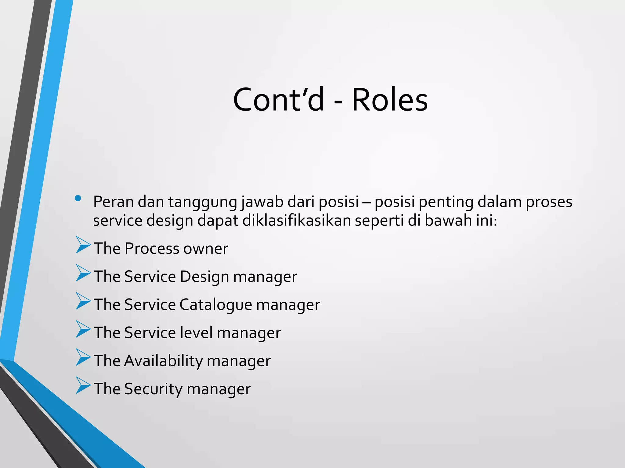 Cont’d - Roles
• Peran dan tanggung jawab dari posisi – posisi penting dalam proses
service design dapat diklasifikasikan seperti di bawah ini:
The Process owner
The Service Design manager
The Service Catalogue manager
The Service level manager
The Availability manager
The Security manager
 
